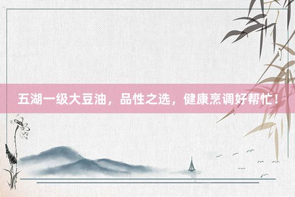五湖一级大豆油，品性之选，健康烹调好帮忙！