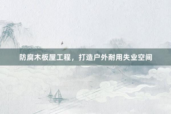 防腐木板屋工程，打造户外耐用失业空间